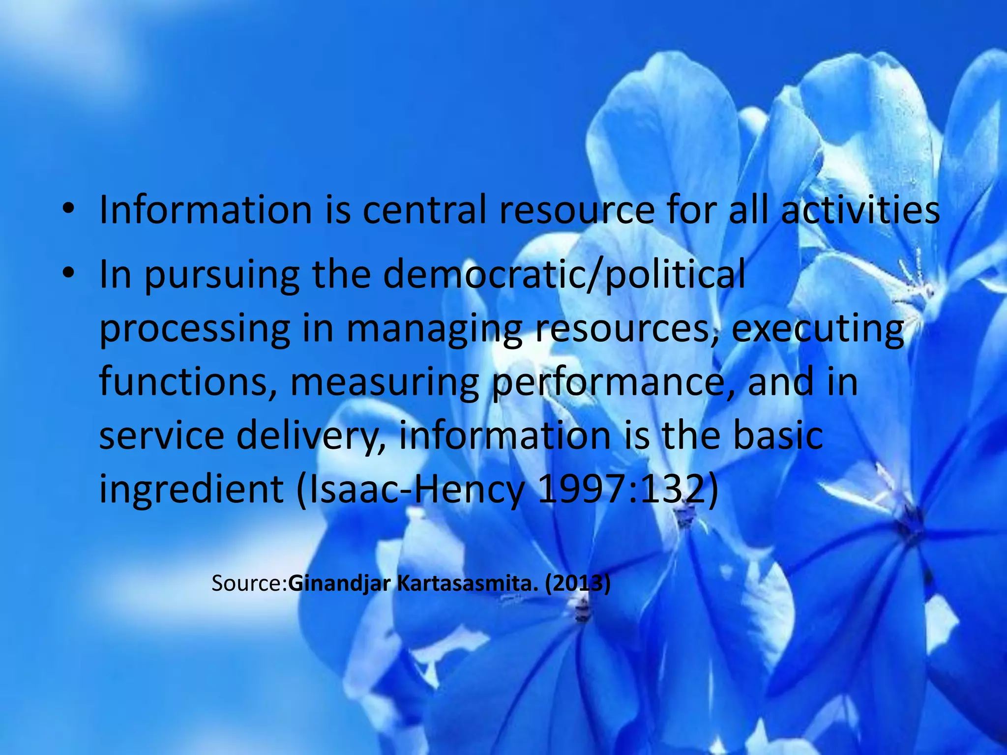 • Information is central resource for all activities
• In pursuing the democratic/political
processing in managing resources, executing
functions, measuring performance, and in
service delivery, information is the basic
ingredient (Isaac-Hency 1997:132)
Source:Ginandjar Kartasasmita. (2013)
 