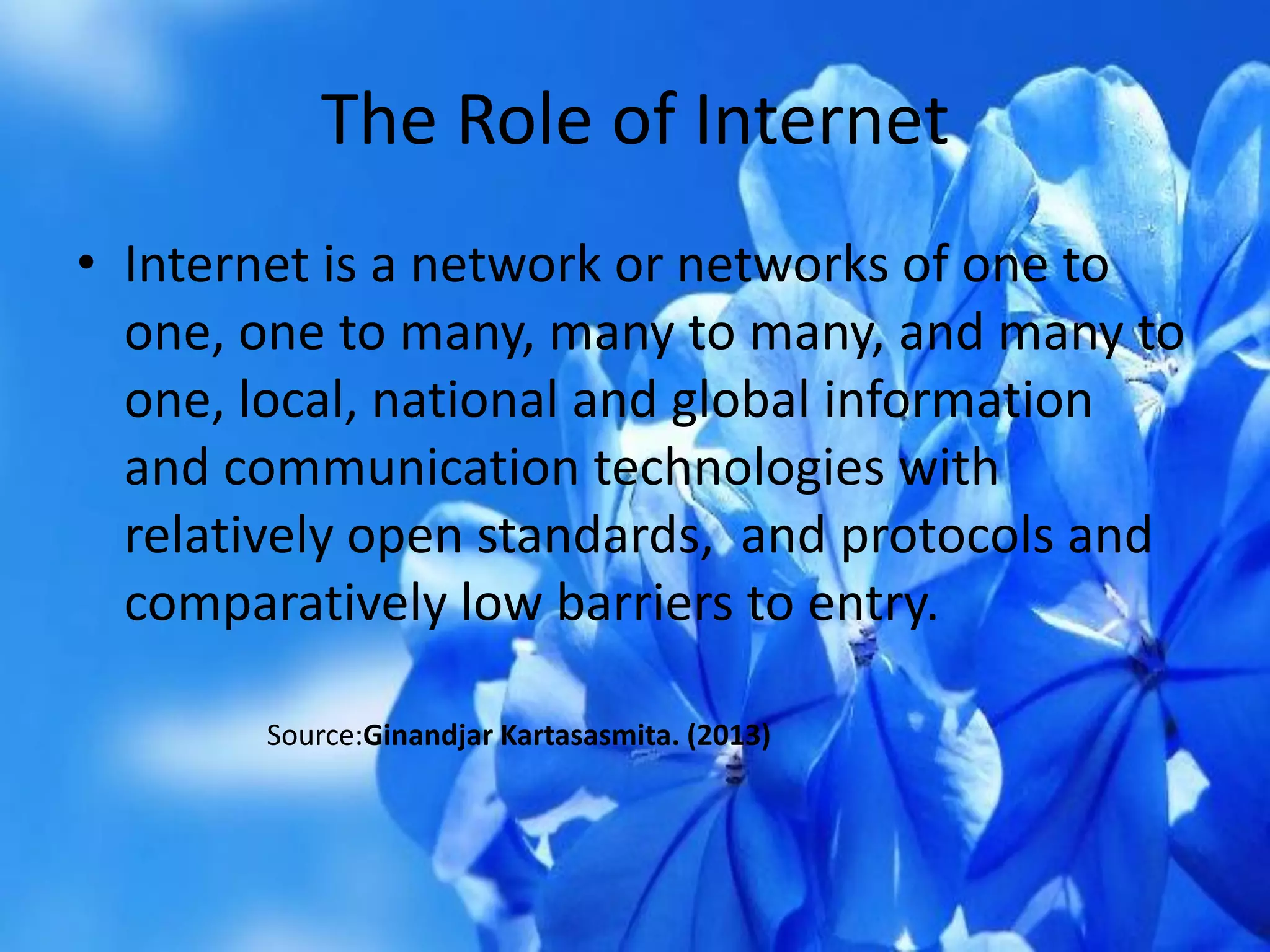 The Role of Internet
• Internet is a network or networks of one to
one, one to many, many to many, and many to
one, local, national and global information
and communication technologies with
relatively open standards, and protocols and
comparatively low barriers to entry.
Source:Ginandjar Kartasasmita. (2013)
 