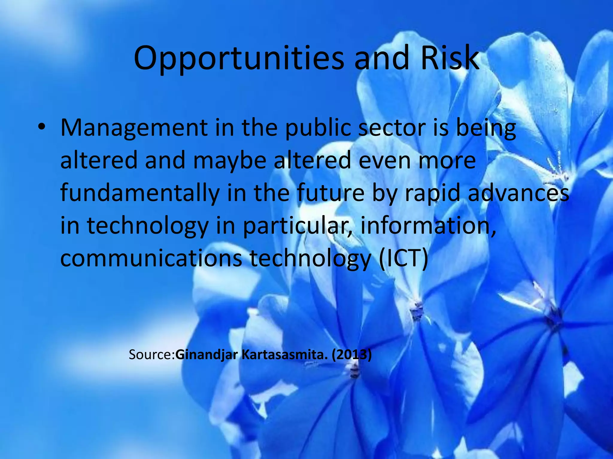 Opportunities and Risk
• Management in the public sector is being
altered and maybe altered even more
fundamentally in the future by rapid advances
in technology in particular, information,
communications technology (ICT)
Source:Ginandjar Kartasasmita. (2013)
 