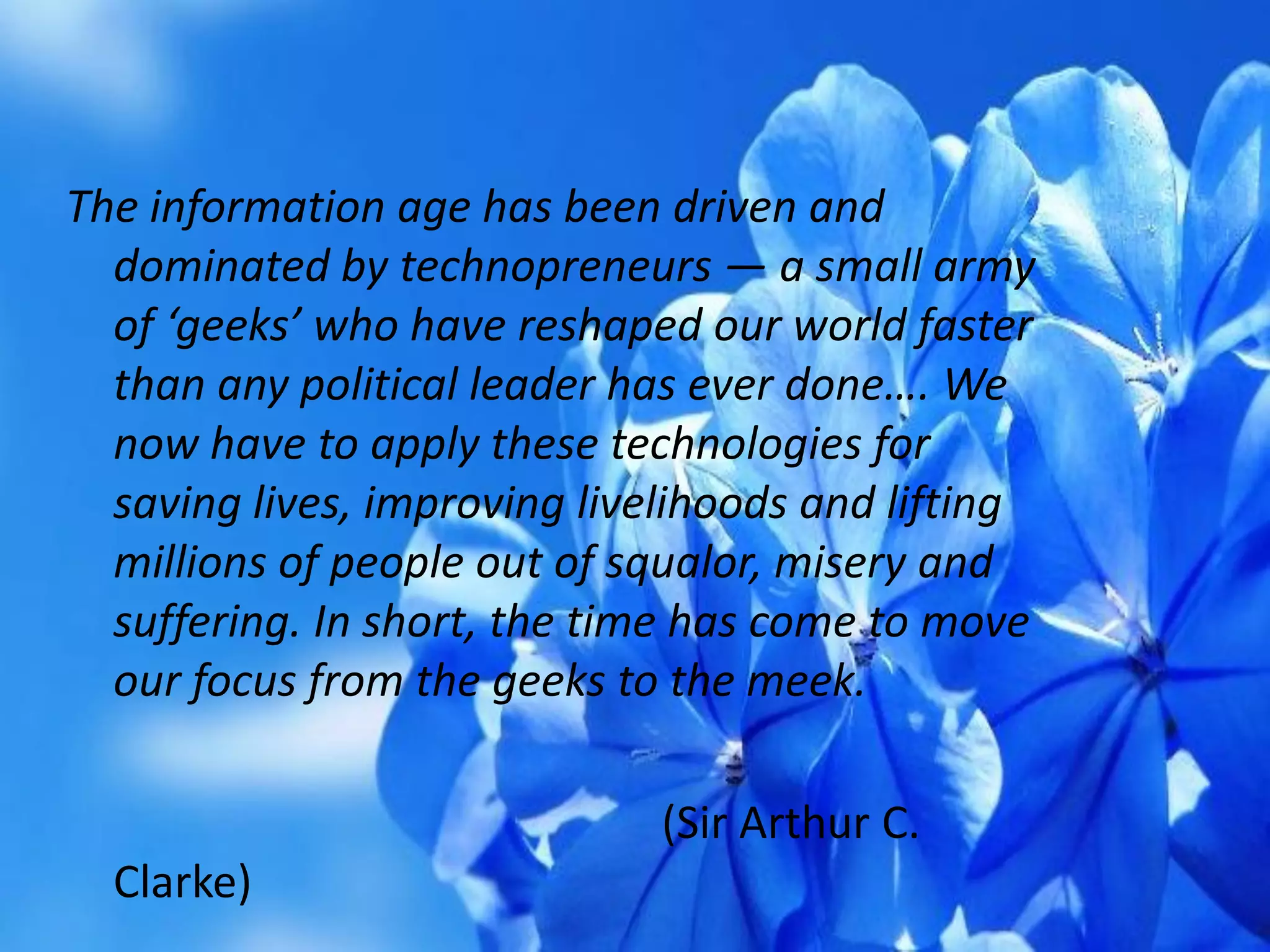 The information age has been driven and
dominated by technopreneurs — a small army
of ‘geeks’ who have reshaped our world faster
than any political leader has ever done…. We
now have to apply these technologies for
saving lives, improving livelihoods and lifting
millions of people out of squalor, misery and
suffering. In short, the time has come to move
our focus from the geeks to the meek.
(Sir Arthur C.
Clarke)
 