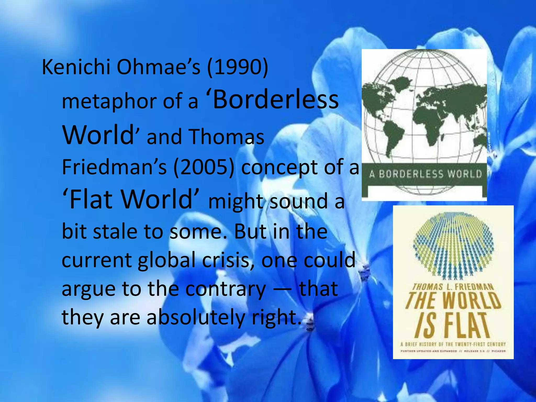 Kenichi Ohmae’s (1990)
metaphor of a ‘Borderless
World’ and Thomas
Friedman’s (2005) concept of a
‘Flat World’ might sound a
bit stale to some. But in the
current global crisis, one could
argue to the contrary — that
they are absolutely right.
 