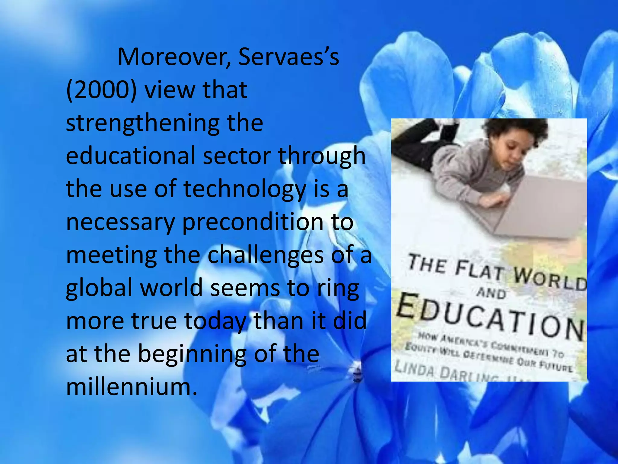 Moreover, Servaes’s
(2000) view that
strengthening the
educational sector through
the use of technology is a
necessary precondition to
meeting the challenges of a
global world seems to ring
more true today than it did
at the beginning of the
millennium.
 