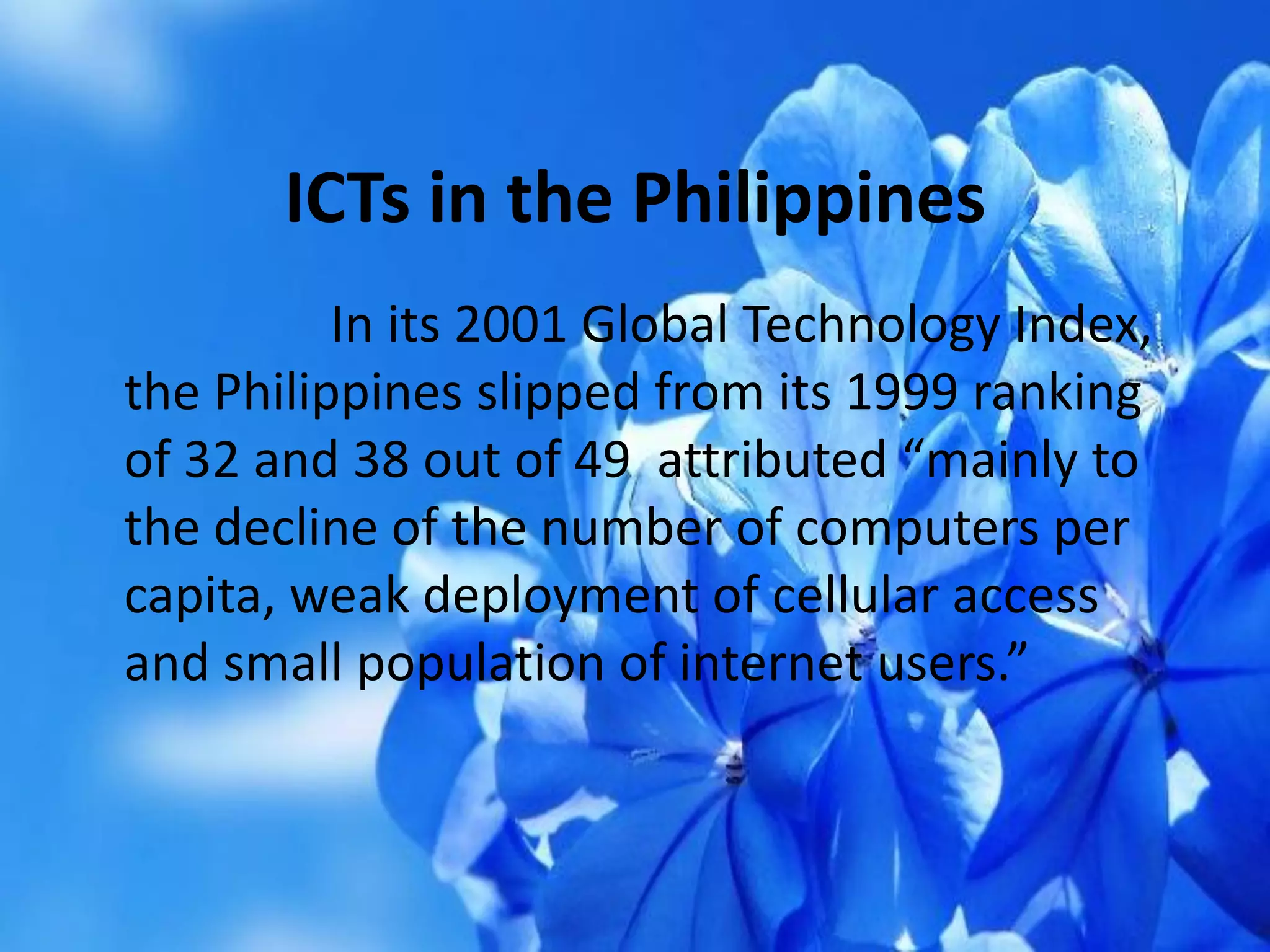 In its 2001 Global Technology Index,
the Philippines slipped from its 1999 ranking
of 32 and 38 out of 49 attributed “mainly to
the decline of the number of computers per
capita, weak deployment of cellular access
and small population of internet users.”
ICTs in the Philippines
 