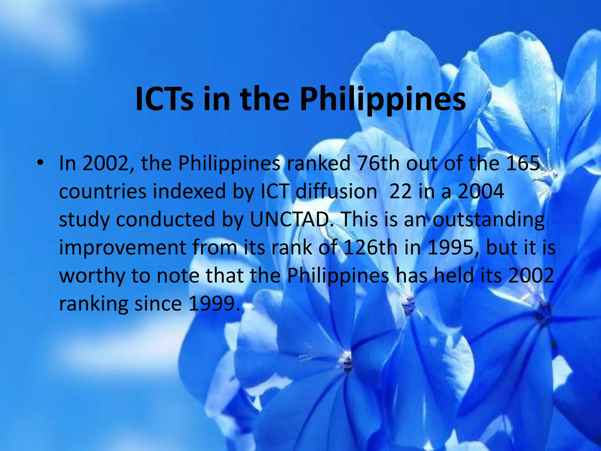 ICTs in the Philippines
• In 2002, the Philippines ranked 76th out of the 165
countries indexed by ICT diffusion 22 in a 2004
study conducted by UNCTAD. This is an outstanding
improvement from its rank of 126th in 1995, but it is
worthy to note that the Philippines has held its 2002
ranking since 1999.
 