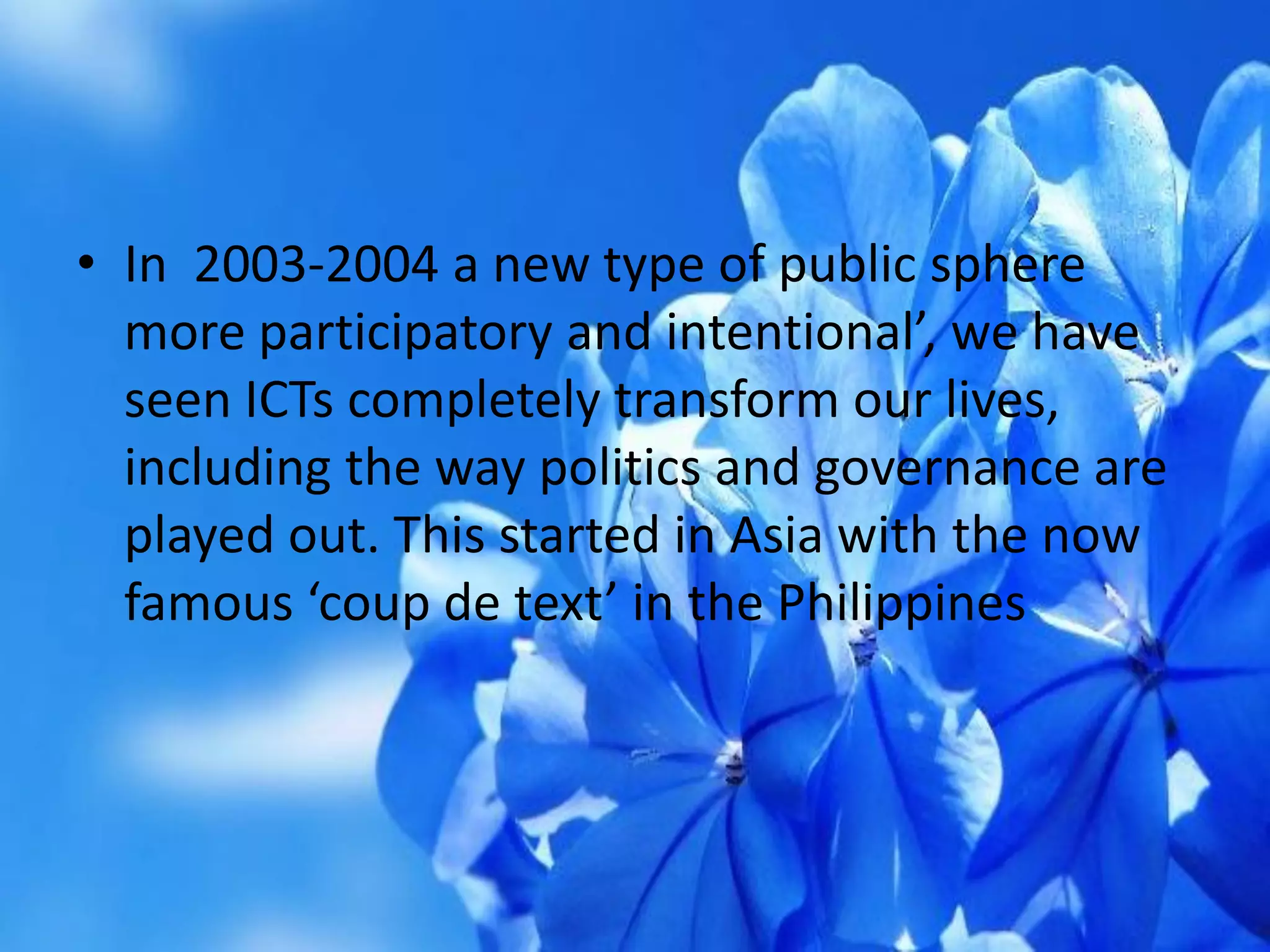 • In 2003-2004 a new type of public sphere
more participatory and intentional’, we have
seen ICTs completely transform our lives,
including the way politics and governance are
played out. This started in Asia with the now
famous ‘coup de text’ in the Philippines
 