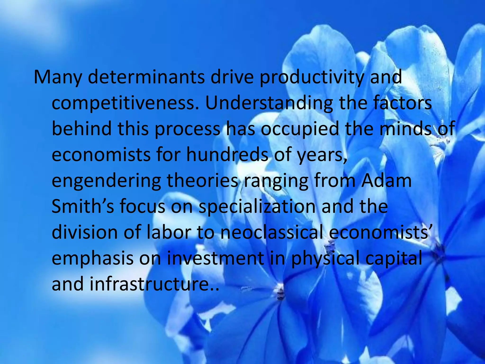 Many determinants drive productivity and
competitiveness. Understanding the factors
behind this process has occupied the minds of
economists for hundreds of years,
engendering theories ranging from Adam
Smith’s focus on specialization and the
division of labor to neoclassical economists’
emphasis on investment in physical capital
and infrastructure..
 