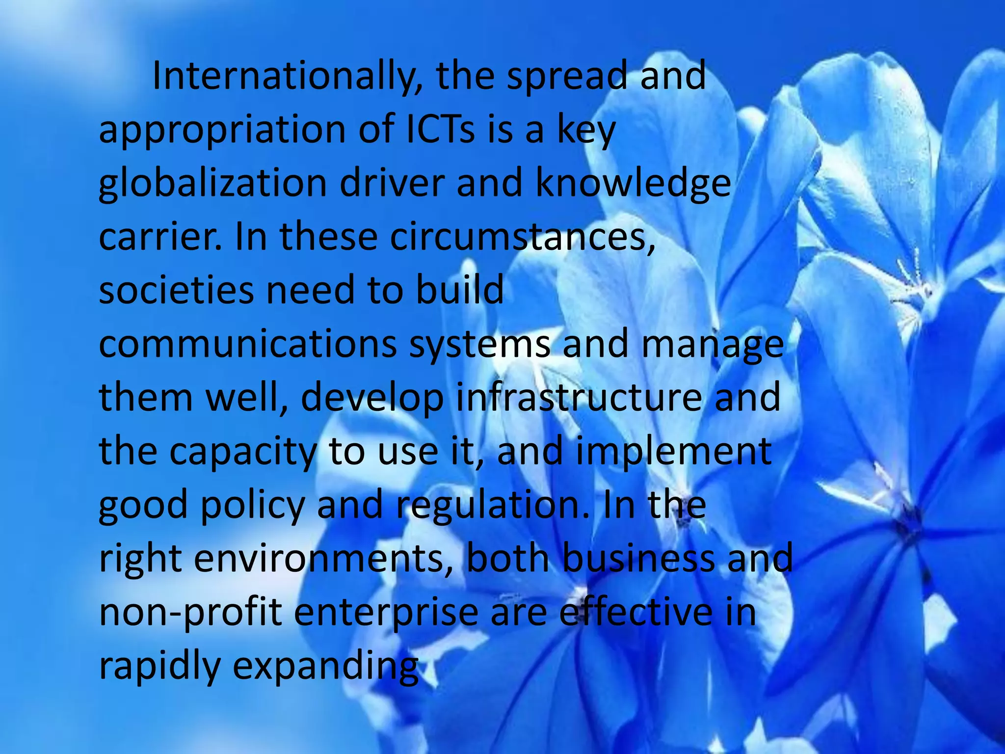 Internationally, the spread and
appropriation of ICTs is a key
globalization driver and knowledge
carrier. In these circumstances,
societies need to build
communications systems and manage
them well, develop infrastructure and
the capacity to use it, and implement
good policy and regulation. In the
right environments, both business and
non-profit enterprise are effective in
rapidly expanding
 