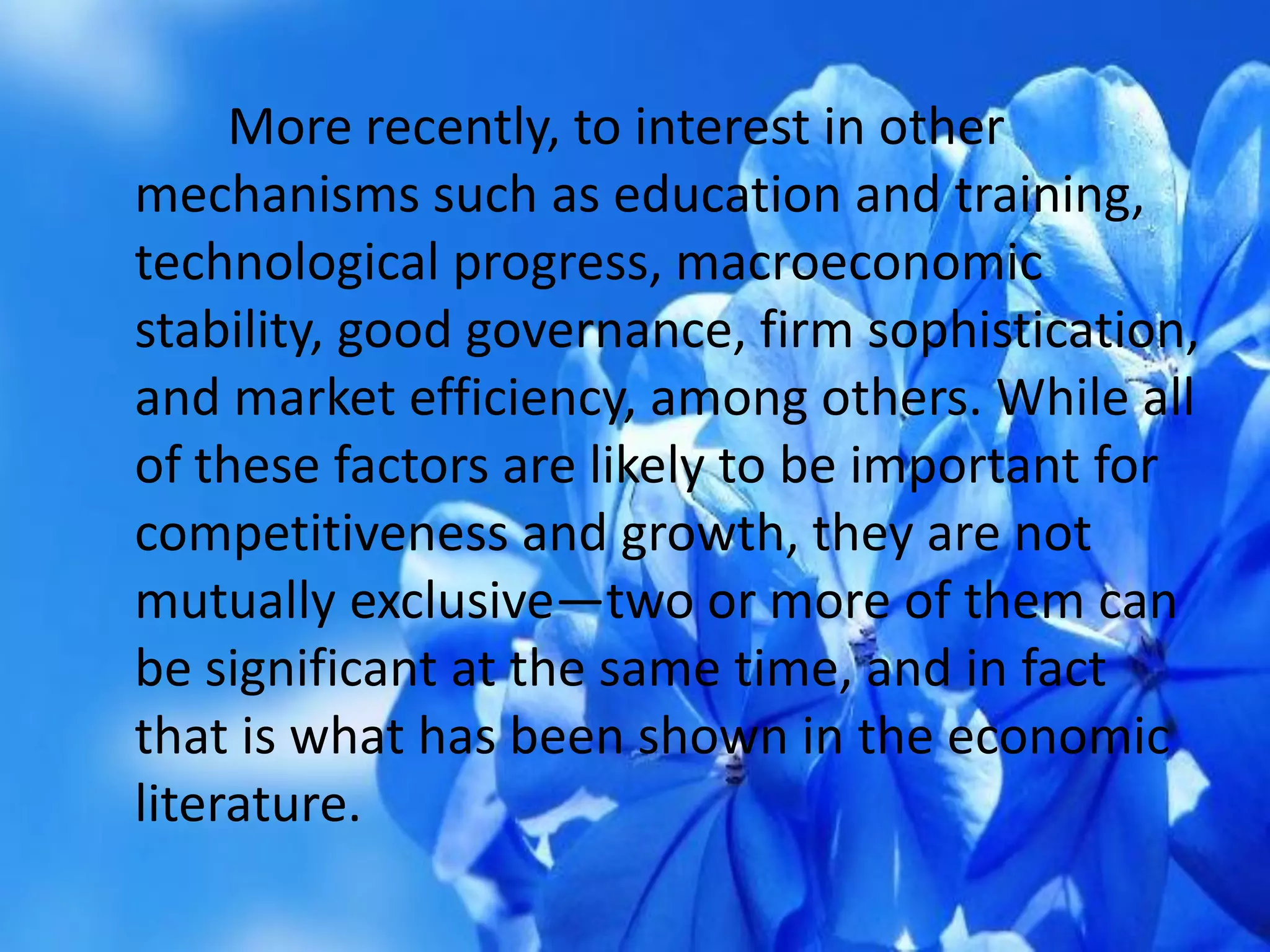 More recently, to interest in other
mechanisms such as education and training,
technological progress, macroeconomic
stability, good governance, firm sophistication,
and market efficiency, among others. While all
of these factors are likely to be important for
competitiveness and growth, they are not
mutually exclusive—two or more of them can
be significant at the same time, and in fact
that is what has been shown in the economic
literature.
 