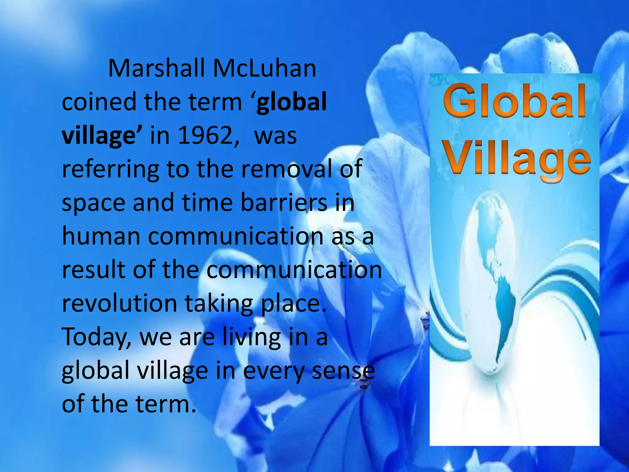 Marshall McLuhan
coined the term ‘global
village’ in 1962, was
referring to the removal of
space and time barriers in
human communication as a
result of the communication
revolution taking place.
Today, we are living in a
global village in every sense
of the term.
 