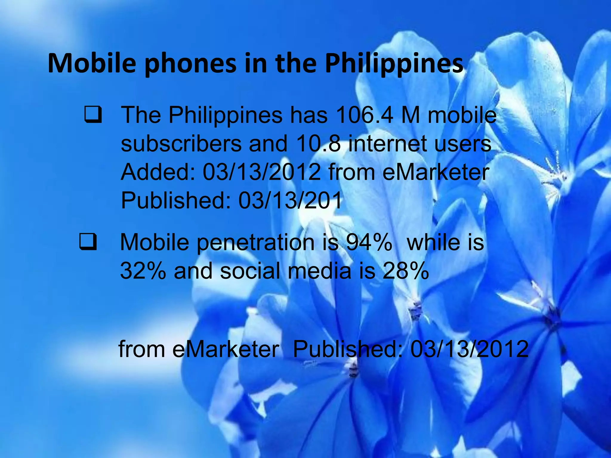 Mobile phones in the Philippines
 The Philippines has 106.4 M mobile
subscribers and 10.8 internet users
Added: 03/13/2012 from eMarketer
Published: 03/13/201
 Mobile penetration is 94% while is
32% and social media is 28%
from eMarketer Published: 03/13/2012
 