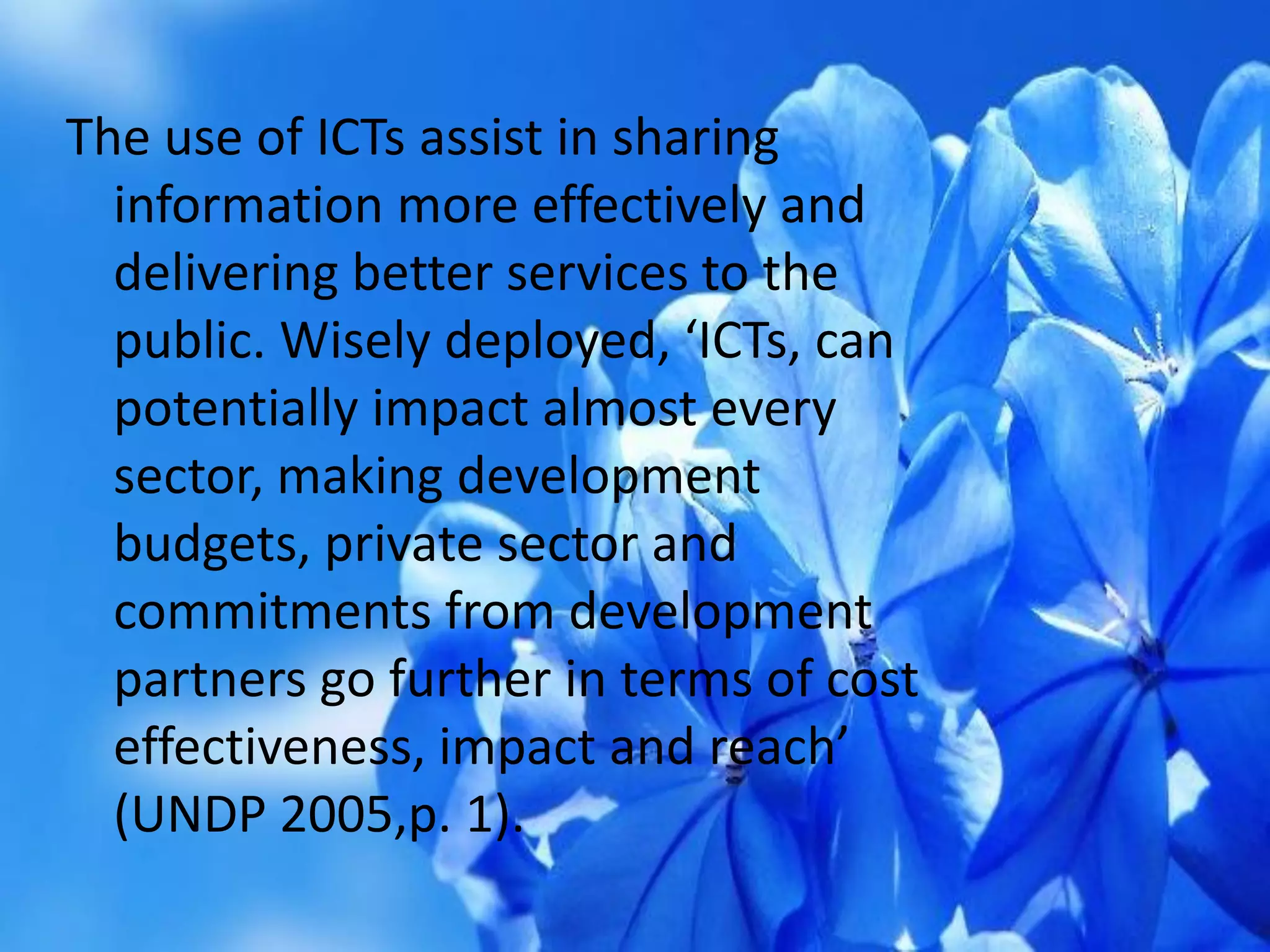 The use of ICTs assist in sharing
information more effectively and
delivering better services to the
public. Wisely deployed, ‘ICTs, can
potentially impact almost every
sector, making development
budgets, private sector and
commitments from development
partners go further in terms of cost
effectiveness, impact and reach’
(UNDP 2005,p. 1).
 