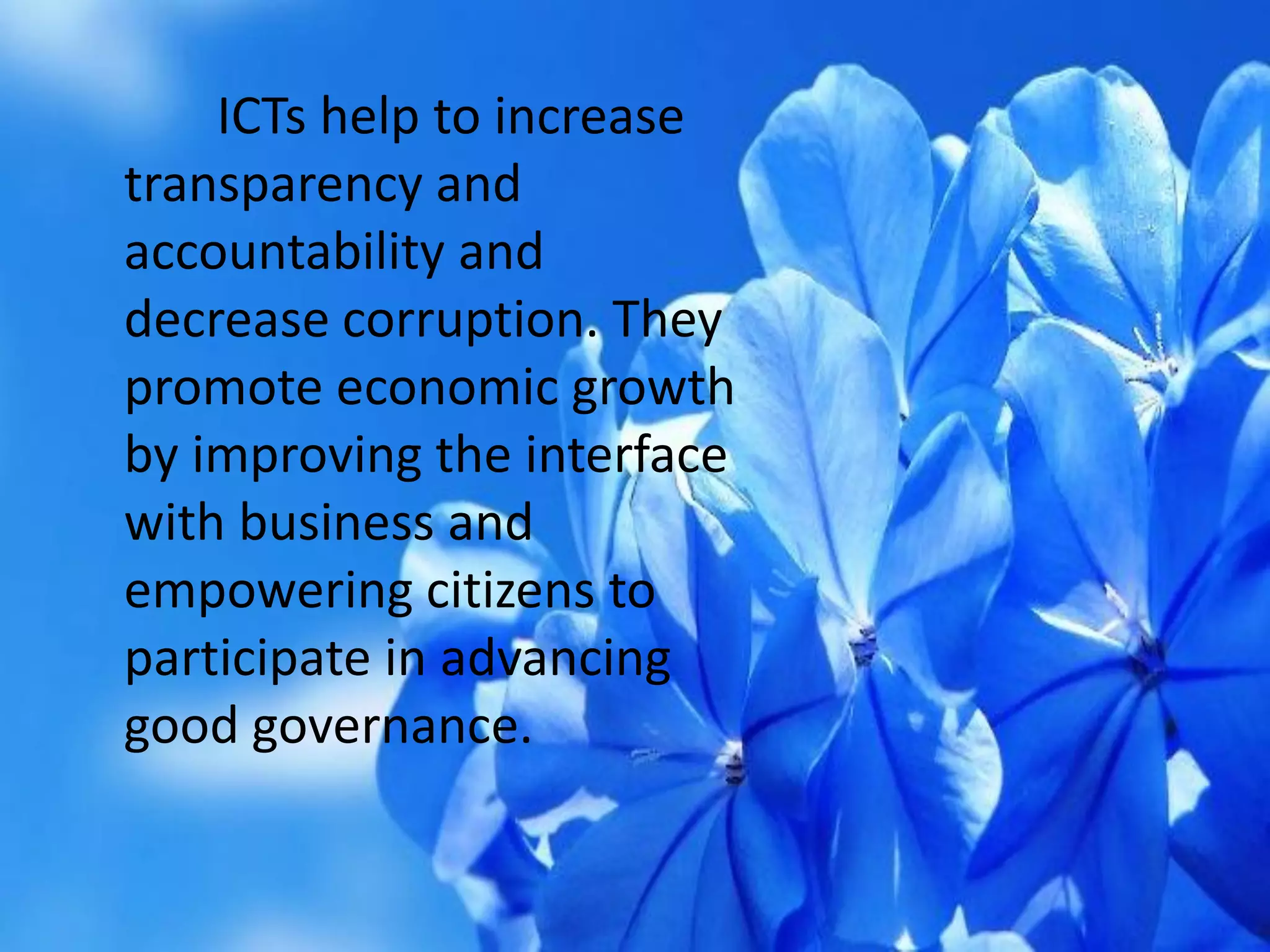 ICTs help to increase
transparency and
accountability and
decrease corruption. They
promote economic growth
by improving the interface
with business and
empowering citizens to
participate in advancing
good governance.
 
