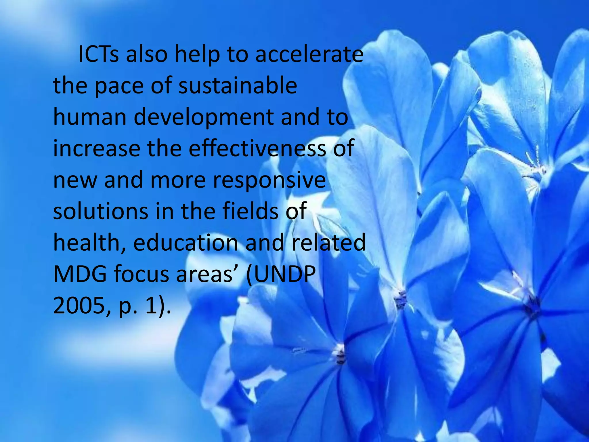 ICTs also help to accelerate
the pace of sustainable
human development and to
increase the effectiveness of
new and more responsive
solutions in the fields of
health, education and related
MDG focus areas’ (UNDP
2005, p. 1).
 