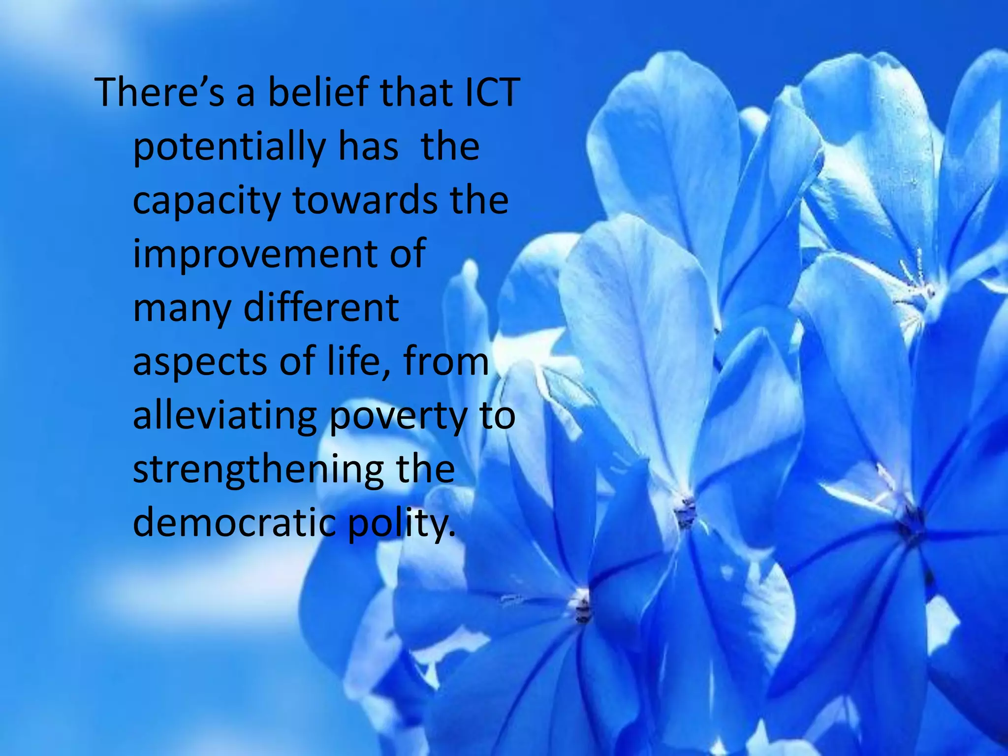 There’s a belief that ICT
potentially has the
capacity towards the
improvement of
many different
aspects of life, from
alleviating poverty to
strengthening the
democratic polity.
 