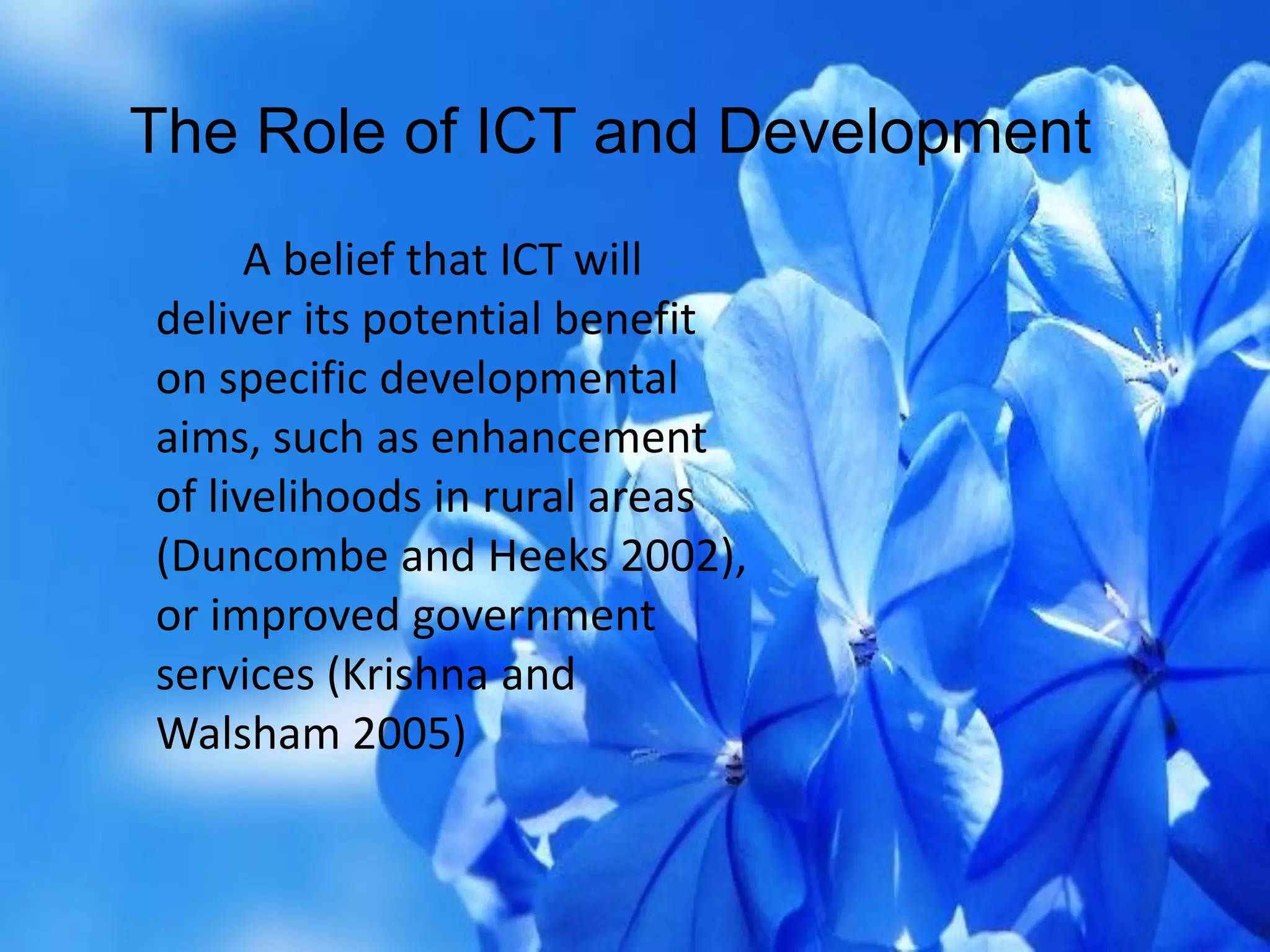 A belief that ICT will
deliver its potential benefit
on specific developmental
aims, such as enhancement
of livelihoods in rural areas
(Duncombe and Heeks 2002),
or improved government
services (Krishna and
Walsham 2005)
The Role of ICT and Development
 