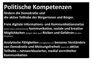 Politische Kompetenzen
fördern die Demokratie und
die aktive Teilhabe der Bürgerinnen und Bürger.
Freie digitale Informations- und Kommunikationsnetze
bieten dazu weitreichende kommunikative, soziale und kreative
Möglichkeiten, bergen aber auch Risiken und Gefahren für den
Einzelnen.
Analytische Fähigkeiten ermöglichen ein besseres Verständnis
von Demokratie und Meinungsfreiheit sowie die aktive
Teilhabe an netzwerkbasierter, medial vermittelter
Kommunikation.
 