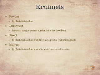 Kruimels
Bewust
  Jij plaatst iets online

Onbewust
  Iets staat van jou online, zonder dat je het door hebt

Direct
  Jij plaatst iets online, met direct gekoppelde (extra) informatie

Indirect
  Jij plaatst iets online, met af te leiden (extra) informatie




                                                                      26
 