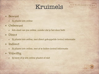 Kruimels
Bewust
  Jij plaatst iets online

Onbewust
  Iets staat van jou online, zonder dat je het door hebt

Direct
  Jij plaatst iets online, met direct gekoppelde (extra) informatie

Indirect
  Jij plaatst iets online, met af te leiden (extra) informatie

Vrijwillig
  Jij kiest of je iets online plaatst of niet


                                                                      28
 