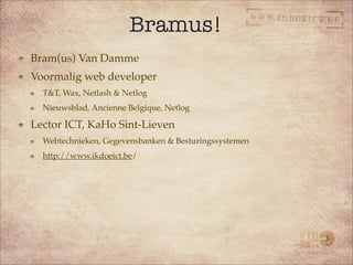 Bramus!
Bram(us) Van Damme
Voormalig web developer
  T&T, Wax, Netlash & Netlog
  Nieuwsblad, Ancienne Belgique, Netlog

Lector ICT, KaHo Sint-Lieven
  Webtechnieken, Gegevensbanken & Besturingssystemen
  http://www.ikdoeict.be/




                                                       3
 
