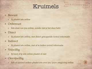 Kruimels
Bewust
  Jij plaatst iets online

Onbewust
  Iets staat van jou online, zonder dat je het door hebt

Direct
  Jij plaatst iets online, met direct gekoppelde (extra) informatie

Indirect
  Jij plaatst iets online, met af te leiden (extra) informatie

Vrijwillig
  Jij kiest of je iets online plaatst of niet

Onvrijwillig
  Iets of iemand anders plaatst iets over jou/jouw omgeving online    30
 