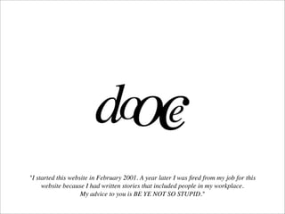 "I started this website in February 2001. A year later I was ﬁred from my job for this
     website because I had written stories that included people in my workplace.
                    My advice to you is BE YE NOT SO STUPID."
 