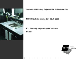 Successfully Acquiring Projects in the Professional Field NHTV knowledge sharing day – 22.01.2008 K11 Workshop prepared by Olaf Hermans N3.401 