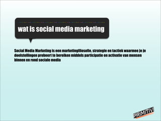 - - - - - - - - - - - - - - - - - - - - - - - - - - - - - - - - - - - - - - - - - - - - - - - - - - - - - - - - - - - -
wat is social media marketing
Social Media Marketing is een marketingfilosofie, strategie en tactiek waarmee je je
doelstellingen probeert te bereiken middels participatie en activatie van mensen
binnen en rond sociale media
 