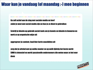 - - - - - - - - - - - - - - - - - - - - - - - - - - - - - - - - - - - - - - - - - - - - - - - - - - - - - - - - - - - - - - - - - - - - - - -
Ga zelf actief aan de slag met sociale media en leer!
zodat je weet wat social media zijn en hoe je ze dient te gebruiken
Schrijf je idee?n op gebruik social tools om je kennis en idee?n te bewaren en
werk ze op organische wijze uit
aggregreer je content, haal hier korte snackbites uit
zorg dat je uitvind wat op welke manier en op welk tijdstip het beste werkt
SMM is intensief en werkt passievolle ondernemers die weten waar ze het voor
doen
Waar kun je vandaag (of maandag :-) mee beginnen
 