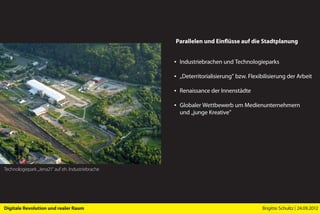 Parallelen und Einflüsse auf die Stadtplanung


                                                   ▪ Industriebrachen und Technologieparks

                                                   ▪ „Deterritorialisierung” bzw. Flexibilisierung der Arbeit

                                                   ▪ Renaissance der Innenstädte

                                                   ▪ Globaler Wettbewerb um Medienunternehmern
                                                     und „junge Kreative”




Technologiepark „Jena21” auf eh. Industriebrache




Digitale Revolution und realer Raum                                                     Brigitte Schultz | 24.09.2012
 
