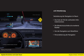 z.B. Orientierung


                                      Veränderung der Navigation im Raum

                                      ▪ Das Auto als Teil der weltweiten Infor-
                                        mationsnetzes

                                      ▪ Die Windschutzscheibe als erweiterte
                                        Realität

                                      ▪ Von der Navigation zum Reiseführer

                                      ▪ Personalisierung der Navigation




Making Virtual Solid


Digitale Revolution und realer Raum                           Brigitte Schultz | 24.09.2012
 