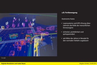 z.B. Fortbewegung


                                      Autonome Autos

                                      ▪ Lasersysteme und GPS-Ortung über-
                                        nehmen die Rolle der menschlichen
                                        Sinnesorgane

                                      ▪ sicher(er), pünktlich(er) und
                                        spritsparend(er)

                                      ▪ seit Mitte des Jahres in Nevada für
                                        den normalen Verkehr zugelassen




Google


Digitale Revolution und realer Raum                            Brigitte Schultz | 24.09.2012
 