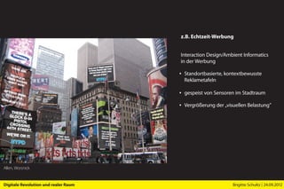 z.B. Echtzeit-Werbung


                                      Interaction Design/Ambient Informatics
                                      in der Werbung

                                      ▪ Standortbasierte, kontextbewusste
                                        Reklametafeln

                                      ▪ gespeist von Sensoren im Stadtraum

                                      ▪ Vergrößerung der „visuellen Belastung”




Allen, Worsnick


Digitale Revolution und realer Raum                          Brigitte Schultz | 24.09.2012
 
