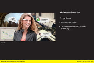z.B. Personalisierung 3.0


                                      Google Glasses

                                      ▪ Internetfähige Brillen

                                      ▪ Geplant mit Kamera, GPS, Sprach­
                                        erkennung, ...




Google




Digitale Revolution und realer Raum                              Brigitte Schultz | 24.09.2012
 