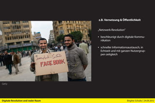 z.B. Vernetzung & Öffentlichkeit


                                      „Netzwerk-Revolution”

                                      ▪ beschleunigt durch digitale Kommu-
                                        nikation

                                      ▪ schneller Informationsaustausch, in
                                        Echtzeit und mit ganzen Nutzergrup-
                                        pen zeitgleich




Getty




Digitale Revolution und realer Raum                           Brigitte Schultz | 24.09.2012
 