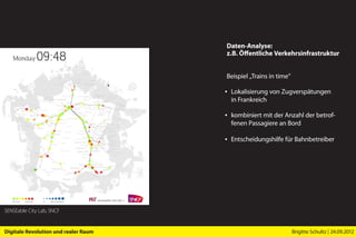 Daten-Analyse:
                                      z.B. Öffentliche Verkehrsinfrastruktur


                                      Beispiel „Trains in time”

                                      ▪ Lokalisierung von Zugverspätungen
                                        in Frankreich

                                      ▪ kombiniert mit der Anzahl der betrof-
                                        fenen Passagiere an Bord

                                      ▪ Entscheidungshilfe für Bahnbetreiber




SENSEable City Lab, SNCF


Digitale Revolution und realer Raum                               Brigitte Schultz | 24.09.2012
 