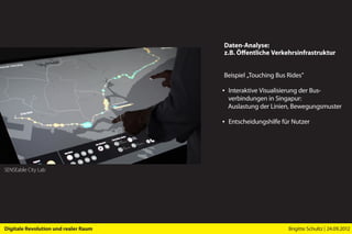 Daten-Analyse:
                                      z.B. Öffentliche Verkehrsinfrastruktur


                                      Beispiel „Touching Bus Rides”

                                      ▪ Interaktive Visualisierung der Bus­
                                        verbindungen in Singapur:
                                        Auslastung der Linien, Bewegungsmuster

                                      ▪ Entscheidungshilfe für Nutzer




SENSEable City Lab




Digitale Revolution und realer Raum                          Brigitte Schultz | 24.09.2012
 