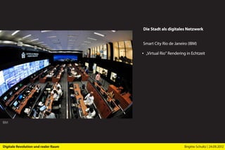 Die Stadt als digitales Netzwerk


                                      Smart City Rio de Janeiro (IBM)

                                      ▪ „Virtual Rio” Rendering in Echtzeit




IBM




Digitale Revolution und realer Raum                           Brigitte Schultz | 24.09.2012
 