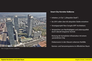 Smart-City-Vorreiter Südkorea


                                      ▪ Initiative „U-City” („Ubiquitäre Stadt”)

                                      ▪ bis 2015 sollen über 60 ubiquitäre Städte entstehen

                                      ▪ Vorzeigeprojekt New Songdo (KPF Architekten)

                                      ▪ Versprechen von Nachhaltigkeit und Lebensqualität
                                        durch überall integrierte Technik:

                                        Nutzung der kompletten Infrastruktur mit einem
                                        persönlichen Chip

                                        Vitalsensoren in den Häusern erkennen Notfälle

                                        Kamera- und Sensorensysteme im öffentlichen Raum
New Songdo, Incheon, Südkorea




Digitale Revolution und realer Raum                                        Brigitte Schultz | 24.09.2012
 