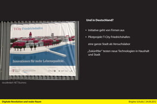 Und in Deutschland?


                                      ▪ Initiative geht von Firmen aus

                                      ▪ Pilotprojekt T-City Friedrichshafen:

                                        eine ganze Stadt als Versuchslabor

                                       „Zukünftler” testen neue Technologien in Haushalt
                                        und Stadt




doubleslash NET Business




Digitale Revolution und realer Raum                                       Brigitte Schultz | 24.09.2012
 
