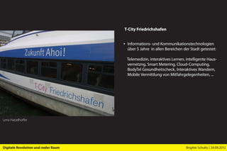 T-City Friedrichshafen


                                      ▪ Informations- und Kommunikationstechnologien
                                        über 5 Jahre in allen Bereichen der Stadt getestet:

                                        Telemedizin, interaktives Lernen, intelligente Haus-
                                        vernetzng, Smart Metering, Cloud-Computing,
                                        BodyTel Gesundheitscheck, Interaktives Wandern,
                                        Mobile Vermittlung von Mitfahrgelegenheiten, ...




Lena Hatzelhoffer




Digitale Revolution und realer Raum                                       Brigitte Schultz | 24.09.2012
 