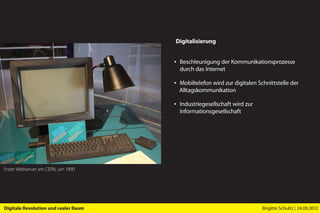 Digitalisierung


                                      ▪ Beschleunigung der Kommunikationsprozesse
                                        durch das Internet

                                      ▪ Mobiltelefon wird zur digitalen Schnittstelle der
                                        Alltags­kommunikation

                                      ▪ Industriegesellschaft wird zur
                                        Informations­gesellschaft




Erster Webserver am CERN, um 1990




Digitale Revolution und realer Raum                                       Brigitte Schultz | 24.09.2012
 