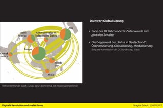 Stichwort Globalisierung


                                                                               ▪ Ende des 20. Jahrhunderts: Zeitenwende zum
                                                                                 „globalen Zeitalter”

                                                                               ▪ Die Gegenwart der „Kultur in Deutschland”:
                                                                                 Ökonomisierung, Globalisierung, Medialisierung
                                                                                 (Enquete-Kommission des Dt. Bundestags, 2008)




Weltweiter Handel durch Europa (grün: kontinental, rot: regionsübergreifend)




Digitale Revolution und realer Raum                                                                                     Brigitte Schultz | 24.09.2012
 