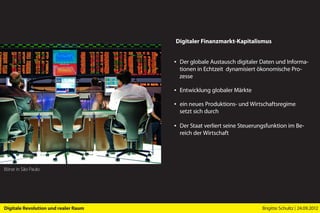 Digitaler Finanzmarkt-Kapitalismus


                                      ▪ Der globale Austausch digitaler Daten und Informa-
                                        tionen in Echtzeit dynamisiert ökonomische Pro-
                                        zesse

                                      ▪ Entwicklung globaler Märkte

                                      ▪ ein neues Produktions- und Wirtschaftsregime
                                        setzt sich durch

                                      ▪ Der Staat verliert seine Steuerungsfunktion im Be-
                                        reich der Wirtschaft




Börse in São Paulo




Digitale Revolution und realer Raum                                      Brigitte Schultz | 24.09.2012
 