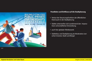Parallelen und Einflüsse auf die Stadtplanung


                                      ▪ Verlust der Steuerungsfunktion der öffentlichen
                                        Hand auch in der Stadtplanung

                                      ▪ Städte unterwerfen sich zunehmend den Impera-
                                        tiven wirtschaftlicher Entwicklung

                                      ▪ auch hier globaler Wettbewerb

                                      ▪ Städtebau und Stadtplanung als Moderation zwi-
                                        schen Investor, Stadt und Bürger




PPP




Digitale Revolution und realer Raum                                     Brigitte Schultz | 24.09.2012
 