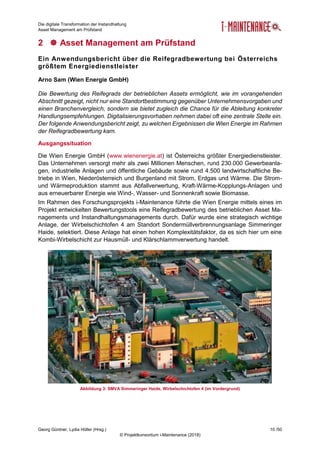 Die digitale Transformation der Instandhaltung
Asset Management am Prüfstand
Georg Güntner, Lydia Höller (Hrsg.) 10 /50
© Projektkonsortium i-Maintenance (2018)
2  Asset Management am Prüfstand
Ein Anwendungsbericht über die Reifegradbewertung bei Österreichs
größtem Energiedienstleister
Arno Sam (Wien Energie GmbH)
Die Bewertung des Reifegrads der betrieblichen Assets ermöglicht, wie im vorangehenden
Abschnitt gezeigt, nicht nur eine Standortbestimmung gegenüber Unternehmensvorgaben und
einen Branchenvergleich, sondern sie bietet zugleich die Chance für die Ableitung konkreter
Handlungsempfehlungen. Digitalisierungsvorhaben nehmen dabei oft eine zentrale Stelle ein.
Der folgende Anwendungsbericht zeigt, zu welchen Ergebnissen die Wien Energie im Rahmen
der Reifegradbewertung kam.
Ausgangssituation
Die Wien Energie GmbH (www.wienenergie.at) ist Österreichs größter Energiedienstleister.
Das Unternehmen versorgt mehr als zwei Millionen Menschen, rund 230.000 Gewerbeanla-
gen, industrielle Anlagen und öffentliche Gebäude sowie rund 4.500 landwirtschaftliche Be-
triebe in Wien, Niederösterreich und Burgenland mit Strom, Erdgas und Wärme. Die Strom-
und Wärmeproduktion stammt aus Abfallverwertung, Kraft-Wärme-Kopplungs-Anlagen und
aus erneuerbarer Energie wie Wind-, Wasser- und Sonnenkraft sowie Biomasse.
Im Rahmen des Forschungsprojekts i-Maintenance führte die Wien Energie mittels eines im
Projekt entwickelten Bewertungstools eine Reifegradbewertung des betrieblichen Asset Ma-
nagements und Instandhaltungsmanagements durch. Dafür wurde eine strategisch wichtige
Anlage, der Wirbelschichtofen 4 am Standort Sondermüllverbrennungsanlage Simmeringer
Haide, selektiert. Diese Anlage hat einen hohen Komplexitätsfaktor, da es sich hier um eine
Kombi-Wirbelschicht zur Hausmüll- und Klärschlammverwertung handelt.
Abbildung 3: SMVA Simmeringer Haide, Wirbelschichtofen 4 (im Vordergrund)
 