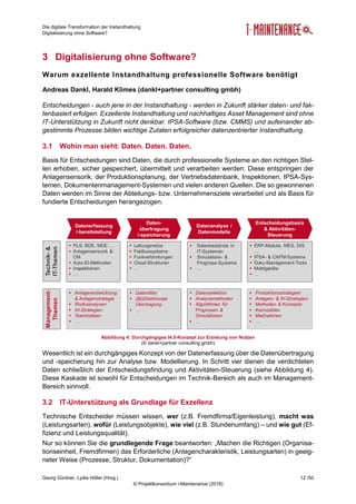 Die digitale Transformation der Instandhaltung
Digitalisierung ohne Software?
Georg Güntner, Lydia Höller (Hrsg.) 12 /50
© Projektkonsortium i-Maintenance (2018)
3 Digitalisierung ohne Software?
Warum exzellente Instandhaltung professionelle Software benötigt
Andreas Dankl, Harald Klimes (dankl+partner consulting gmbh)
Entscheidungen - auch jene in der Instandhaltung - werden in Zukunft stärker daten- und fak-
tenbasiert erfolgen. Exzellente Instandhaltung und nachhaltiges Asset Management sind ohne
IT-Unterstützung in Zukunft nicht denkbar. IPSA-Software (bzw. CMMS) und aufeinander ab-
gestimmte Prozesse bilden wichtige Zutaten erfolgreicher datenzentrierter Instandhaltung.
3.1 Wohin man sieht: Daten. Daten. Daten.
Basis für Entscheidungen sind Daten, die durch professionelle Systeme an den richtigen Stel-
len erhoben, sicher gespeichert, übermittelt und verarbeiten werden. Diese entspringen der
Anlagensensorik, der Produktionsplanung, der Vertriebsdatenbank, Inspektionen, IPSA-Sys-
temen, Dokumentenmanagement-Systemen und vielen anderen Quellen. Die so gewonnenen
Daten werden im Sinne der Abteilungs- bzw. Unternehmensziele verarbeitet und als Basis für
fundierte Entscheidungen herangezogen.
Abbildung 4: Durchgängiges I4.0-Konzept zur Erzielung von Nutzen
(© dankl+partner consulting gmbh)
Wesentlich ist ein durchgängiges Konzept von der Datenerfassung über die Datenübertragung
und -speicherung hin zur Analyse bzw. Modellierung. In Schritt vier dienen die verdichteten
Daten schließlich der Entscheidungsfindung und Aktivitäten-Steuerung (siehe Abbildung 4).
Diese Kaskade ist sowohl für Entscheidungen im Technik-Bereich als auch im Management-
Bereich sinnvoll.
3.2 IT-Unterstützung als Grundlage für Exzellenz
Technische Entscheider müssen wissen, wer (z.B. Fremdfirma/Eigenleistung), macht was
(Leistungsarten), wofür (Leistungsobjekte), wie viel (z.B. Stundenumfang) – und wie gut (Ef-
fizienz und Leistungsqualität).
Nur so können Sie die grundlegende Frage beantworten: „Machen die Richtigen (Organisa-
tionseinheit, Fremdfirmen) das Erforderliche (Anlagencharakteristik, Leistungsarten) in geeig-
neter Weise (Prozesse, Struktur, Dokumentation)?“
 