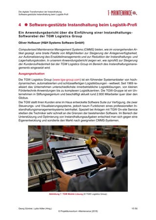 Die digitale Transformation der Instandhaltung
Software-gestützte Instandhaltung beim Logistik-Profi
Georg Güntner, Lydia Höller (Hrsg.) 15 /50
© Projektkonsortium i-Maintenance (2018)
4  Software-gestützte Instandhaltung beim Logistik-Profi
Ein Anwendungsbericht über die Einführung einer Instandhaltungs-
Softwarebei der TGW Logistics Group
Oliver Hofbauer (H&H Systems Software GmbH)
Computerised Maintenance Management Systems (CMMS) bieten, wie im vorangehenden Ar-
tikel gezeigt, eine breite Palette von Möglichkeiten zur Steigerung der Anlagenverfügbarkeit,
zur Automatisierung des Ersatzteilmanagements und zur Reduktion der Instandhaltungs- und
Lagerhaltungskosten. In unserem Anwendungsbericht zeigen wir, wie isproNG zur Steigerung
der Kundenzufriedenheit bei der TGW Logistics Group im Bereich des Instandhaltungsmana-
gements eingesetzt wird.
Ausgangssituation
Die TGW Logistics Group (www.tgw-group.com) ist ein führender Systemanbieter von hoch-
dynamischen, automatisierten und schlüsselfertigen Logistiklösungen - weltweit. Seit 1969 re-
alisiert das Unternehmen unterschiedlichste innerbetriebliche Logistiklösungen, von kleinen
Fördertechnik-Anwendungen bis zu komplexen Logistikzentren. Die TGW-Gruppe ist ein Un-
ternehmen in Stiftungseigentum und beschäftigt aktuell rund 2.800 Mitarbeiter quer über den
Globus.
Die TGW stellt ihren Kunden eine im Haus entwickelte Software Suite zur Verfügung, die zwar
Steuerungs- und Visualisierungssysteme, jedoch kaum Funktionen eines professionellen In-
standhaltungsmanagementsystems beinhaltet. Speziell bei Anlagen mit TGW On-site Service
stießen die Techniker sehr schnell an die Grenzen der bestehenden Software. Im Beriech der
Unterstützung und Optimierung von Instandhaltungsaufgaben entschied man sich gegen eine
Eigenentwicklung und sondierte den Markt nach geeigneten CMMS-Systemen.
Abbildung 7: TGW Mobile Lösung (© TGW Logistics Group)
 
