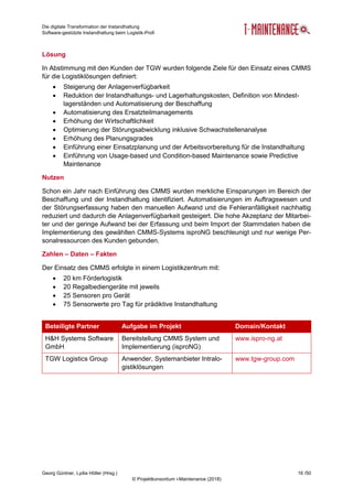 Die digitale Transformation der Instandhaltung
Software-gestützte Instandhaltung beim Logistik-Profi
Georg Güntner, Lydia Höller (Hrsg.) 16 /50
© Projektkonsortium i-Maintenance (2018)
Lösung
In Abstimmung mit den Kunden der TGW wurden folgende Ziele für den Einsatz eines CMMS
für die Logistiklösungen definiert:
 Steigerung der Anlagenverfügbarkeit
 Reduktion der Instandhaltungs- und Lagerhaltungskosten, Definition von Mindest-
lagerständen und Automatisierung der Beschaffung
 Automatisierung des Ersatzteilmanagements
 Erhöhung der Wirtschaftlichkeit
 Optimierung der Störungsabwicklung inklusive Schwachstellenanalyse
 Erhöhung des Planungsgrades
 Einführung einer Einsatzplanung und der Arbeitsvorbereitung für die Instandhaltung
 Einführung von Usage-based und Condition-based Maintenance sowie Predictive
Maintenance
Nutzen
Schon ein Jahr nach Einführung des CMMS wurden merkliche Einsparungen im Bereich der
Beschaffung und der Instandhaltung identifiziert. Automatisierungen im Auftragswesen und
der Störungserfassung haben den manuellen Aufwand und die Fehleranfälligkeit nachhaltig
reduziert und dadurch die Anlagenverfügbarkeit gesteigert. Die hohe Akzeptanz der Mitarbei-
ter und der geringe Aufwand bei der Erfassung und beim Import der Stammdaten haben die
Implementierung des gewählten CMMS-Systems isproNG beschleunigt und nur wenige Per-
sonalressourcen des Kunden gebunden.
Zahlen – Daten – Fakten
Der Einsatz des CMMS erfolgte in einem Logistikzentrum mit:
 20 km Förderlogistik
 20 Regalbediengeräte mit jeweils
 25 Sensoren pro Gerät
 75 Sensorwerte pro Tag für prädiktive Instandhaltung
Beteiligte Partner Aufgabe im Projekt Domain/Kontakt
H&H Systems Software
GmbH
Bereitstellung CMMS System und
Implementierung (isproNG)
www.ispro-ng.at
TGW Logistics Group Anwender, Systemanbieter Intralo-
gistiklösungen
www.tgw-group.com
 