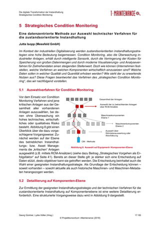 Die digitale Transformation der Instandhaltung
Strategisches Condition Monitoring
Georg Güntner, Lydia Höller (Hrsg.) 17 /50
© Projektkonsortium i-Maintenance (2018)
5 Strategisches Condition Monitoring
Eine datenzentrierte Methode zur Auswahl technischer Verfahren für
die zustandsorientierte Instandhaltung
Jutta Isopp (Messfeld GmbH)
Im Kontext der industriellen Digitalisierung werden zustandsorientierten Instandhaltungsstra-
tegien eine hohe Bedeutung beigemessen. Condition Monitoring, also die Überwachung in-
dustrieller Anlagen, erhält durch intelligente Sensorik, durch die Verringerung der Kosten für
Speicherung von großen Datenmengen und durch moderne Visualisierungs- und Analysever-
fahren für Zeitreihendaten einen steigenden Stellenwert. Doch wie können Unternehmen fest-
stellen, welche Verfahren an welchen Komponenten wirtschaftlich einzusetzen sind? Welche
Daten sollen in welcher Qualität und Quantität erhoben werden? Wie sieht der zu erwartende
Nutzen aus? Diese Fragen beantwortet das Verfahren des „strategischen Condition Monito-
ring“, das wir nachfolgend vorstellen.
5.1 Auswahlverfahren für Condition Monitoring
Vor dem Einsatz von Condition
Monitoring Verfahren sind jene
kritischen Anlagen aus der Ge-
samtheit aller vorhandenen
Anlagen auszuwählen, bei de-
nen ohne Überwachung ein
hohes technisches, wirtschaft-
liches oder qualitatives Risiko
besteht. Abbildung 8 gibt einen
Überblick über die dazu vorge-
schlagene Vorgangsweise: Zu-
nächst werden auf der Ebene
des betrieblichen Instandhal-
tungs- bzw. Asset Manage-
ments die „kritischen“ Anlagen
ausgewählt (z.B. mittels RCM-Ansätzen) (siehe dazu Beitrag „Strategisches Vorgehen als Er-
folgsfaktor“ auf Seite 41). Bereits an dieser Stelle gilt: je stärker sich eine Entscheidung auf
Daten stützt, desto objektiver kann sie getroffen werden. Die Entscheidung beinhaltet auch die
Wahl einer geeigneten Instandhaltungsstrategie. Als Grundlage der Entscheidung können –
soweit vorhanden – sowohl aktuelle als auch historische Maschinen- und Maschinen-Metada-
ten herangezogen werden.
5.2 Detaillierung auf Komponenten-Ebene
Zur Ermittlung der geeigneten Instandhaltungsstrategie und der technischen Verfahren für die
zustandsorientierte Instandhaltung auf Komponentenebene ist eine weitere Detaillierung er-
forderlich. Eine strukturierte Vorgangsweise dazu wird in Abbildung 9 dargestellt.
Abbildung 8: Auswahl auf Equipment-/ Komponenten-Ebene
 