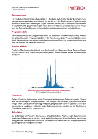 Die digitale Transformation der Instandhaltung
Predictive Maintenance
Georg Güntner, Lydia Höller (Hrsg.) 20 /50
© Projektkonsortium i-Maintenance (2018)
Datensammlung
Für Predictive Maintenance gilt „Garbage in – Garbage Out“. Fehler bei der Datensammlung
verursachen ein Vielfaches an Kosten bei der Verwertung. Zur Einführung von Predictive Main-
tenance müssen zuerst die richtigen Fragen formuliert werden, um zu definieren, welche Daten
in welcher Qualität gesammelt werden sollen. Dabei wird darauf geachtet, die gesamte Anlage
über die Daten abzubilden und bisher unbekannte Abhängigkeiten zu berücksichtigen.
Prognosemodelle
Relevante Störungen an Anlagen treten selten auf, daher sind reine Machine Learning Ansätze
zur Entwicklung von Prognosemodellen in der Regel ungeeignet. Prognosemodelle werden
durch Datenanalysten gemeinsam mit Anlagenexperten auf Basis der gesammelten Daten und
dem Fachwissen der Experten entwickelt.
Adaptive Modelle
Predictive Maintenance basiert auf einer kontinuierlichen Datensammlung. Dadurch können
sich Modelle an neue Produktionsgeschwindigkeiten, Rohstoffe oder andere Veränderungen
anpassen.
Abbildung 11: Voraussagen über den zukünftigen Anlagenzustand
(© IPN Intelligent Predictive Networks GmbH)
Ergebnisse
Ziel von Predictive Maintenance ist die Prognose sowie in weiterer Folge die gezielte Planung
oder Verhinderung von Anlagenausfällen. Zum Beispiel kann der Wartungsbedarf einer Kühl-
anlage einen Monat vor der Störung punktgenau prognostiziert werden. Oder es können Ein-
stiegssysteme von Zügen rechtzeitig außer Betrieb genommen werden, um ein Blockieren in
Offenlage in einer Station zu verhindern.
Quick-Wins
Die Datenbasis für Predictive Maintenance erlaubt detaillierte Analysen von Zusammenhän-
gen in den Anlagen und ermöglicht damit viele Optimierungen. Energieeffizienz kann in Ab-
hängigkeit der Produktqualität betrachtet, Störungstreiber identifiziert und Analgenoptimierun-
gen zielgerichtet durchgeführt werden.
 